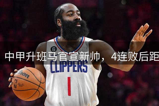中甲升班马官宣新帅，4连败后距离降级附加赛仅有4分